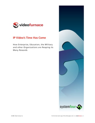 IP Video’s Time Has Come

    How Enterprise, Education, the Military
    and other Organizations are Reaping its
    Many Rewards




© 2008. Video Furnace, Inc.              For the most recent copy of this white paper, visit www.videofurnace.com
 