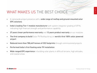 SLIDE10
Creating Climate For Change
WHAT MAKES US THE BEST CHOICE
• A nationwide project presence with a wide range of rooftop and ground-mounted solar
EPC solutions
• India’s leading Tier-1 module manufacturer with system integrator grading of SP1A,
indicating high financial strength and performance capability
• 27 years linear performance warranty and 12 years product warranty on our modules
• The first company to build Solar PV Rooftop Array on world’s first 100% solar powered
airport
• Reduced more than 780,469 tonnes of CO2 footprints through commissioned projects
• Performed India’s first floating solar PV installation
• Wide ranged EPC experience in building solar plants in difficult terrains, high altitudes,
and coastal areas
 