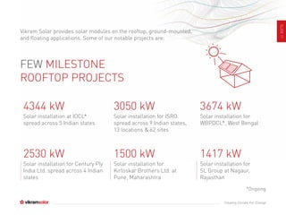SLIDE11
Creating Climate For Change
FEW MILESTONE
ROOFTOP PROJECTS
Solar installation at IOCL*
spread across 5 Indian states
4344 kW
Solar installation for ISRO
spread across 9 Indian states,
13 locations & 62 sites
3050 kW
Solar installation for
WBPDCL*, West Bengal
3674 kW
Solar installation for Century Ply
India Ltd. spread across 4 Indian
states
2530 kW
Solar installation for
Kirloskar Brothers Ltd. at
Pune, Maharashtra
1500 kW
Solar installation for
SL Group at Nagaur,
Rajasthan
1417 kW
Vikram Solar provides solar modules on the rooftop, ground-mounted,
and floating applications. Some of our notable projects are:
*Ongoing
 