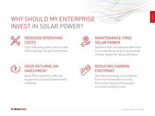 SLIDE2
Creating Climate For Change
WHY SHOULD MY ENTERPRISE
INVEST IN SOLAR POWER?
REDUCED OPERATING
COSTS
Cost-effective power solution that
offers savings for your enterprise
GOOD RETURNS ON
INVESTMENT
Good ROI credited to reduced
equipment cost and Government
initiatives
MAINTENANCE-FREE
SOLAR POWER
Systems that can operate with little
to no maintenance and can provide
cleaner power for about 30 years
REDUCING CARBON
FOOTPRINT
Decreasing energy consumption
from non-renewable sources,
thus reducing greenhouse gas
emissions and pollution
 