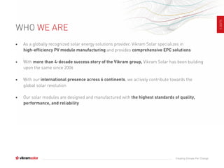 SLIDE3
Creating Climate For Change
• As a globally recognized solar energy solutions provider, Vikram Solar specializes in
high-efficiency PV module manufacturing and provides comprehensive EPC solutions
• With more than 4-decade success story of the Vikram group, Vikram Solar has been building
upon the same since 2006
• With our international presence across 6 continents, we actively contribute towards the
global solar revolution
• Our solar modules are designed and manufactured with the highest standards of quality,
performance, and reliability
WHO WE ARE
 
