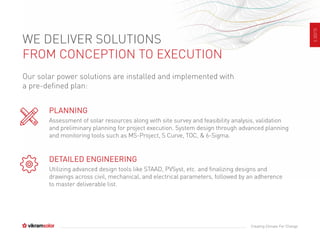 SLIDE5
Creating Climate For Change
WE DELIVER SOLUTIONS
FROM CONCEPTION TO EXECUTION
Our solar power solutions are installed and implemented with
a pre-defined plan:
PLANNING
Assessment of solar resources along with site survey and feasibility analysis, validation
and preliminary planning for project execution. System design through advanced planning
and monitoring tools such as MS-Project, S Curve, TOC, & 6-Sigma.
DETAILED ENGINEERING
Utilizing advanced design tools like STAAD, PVSyst, etc. and finalizing designs and
drawings across civil, mechanical, and electrical parameters, followed by an adherence
to master deliverable list.
 