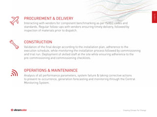 SLIDE6
Creating Climate For Change
PROCUREMENT & DELIVERY
Interacting with vendors for component benchmarking as per IS/IEC codes and
standards. Regular follow-ups with vendors ensuring timely delivery, followed by
inspection of materials prior to dispatch.
CONSTRUCTION
Validation of the final design according to the installation plan, adherence to the
execution schedule, while monitoring the installation process followed by commissioning
and trial run. Deployment of skilled staff at the site while ensuring adherence to the
pre-commissioning and commissioning checklists.
OPERATIONS & MAINTENANCE
Analysis of all performance parameters, system failure & taking corrective actions
to prevent re-occurrence, generation forecasting and monitoring through the Central
Monitoring System.
 