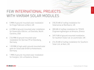 SLIDE8
Creating Climate For Change
FEW INTERNATIONAL PROJECTS
WITH VIKRAM SOLAR MODULES
• 5 MW of ground-mounted solar installation
for Engie Fabricom at Kent, UK
• 4.2 MW of ground-mounted solar installation
for Greencells USA Inc. at Charlotte, North
Carolina, USA
• 2.54 MW of ground-mounted solar
installation for German PV at Osterberg,
Germany
• 1.05 MW of high-yield, ground-mounted solar
park for Solarcode GmbH at Kottenheim,
Germany
• 1 MW of ground-mounted solar installation
for Inergion, S.A. at Kastoria, Greece
• 318.25 kW of rooftop installation for
Solarsense at Northacre, UK
• 300 kW of rooftop installation for TESCO
Engineering/Inergion at Almyros, Greece
• 249.9 kW of ground-mounted installation
for Southern Solar Ltd. at Leominster, UK
• 216.25 kW of rooftop installation for Southern
Solar Ltd. at Kent, UK
 