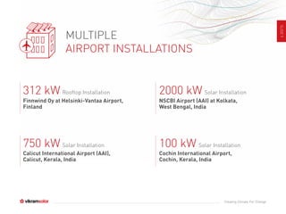 SLIDE9
Creating Climate For Change
MULTIPLE
AIRPORT INSTALLATIONS
Finnwind Oy at Helsinki-Vantaa Airport,
Finland
Rooftop Installation312 kW
NSCBI Airport (AAI) at Kolkata,
West Bengal, India
Solar Installation2000 kW
Calicut International Airport (AAI),
Calicut, Kerala, India
Solar Installation750 kW
Cochin International Airport,
Cochin, Kerala, India
Solar Installation100 kW
 