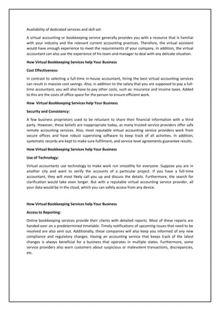 Availability of dedicated services and skill set:
A virtual accounting or bookkeeping service generally provides you with a resource that is familiar
with your industry and the relevant current accounting practices. Therefore, the virtual assistant
would have enough experience to meet the requirements of your company. In addition, the virtual
accountant can also use the experience of his team and manager to deal with any delicate situation.
How Virtual Bookkeeping Services help Your Business
Cost Effectiveness:
In contrast to selecting a full-time in-house accountant, hiring the best virtual accounting services
can result in massive cost savings. Also, in addition to the salary that you are supposed to pay a full-
time accountant, you will also have to pay other costs, such as: Insurance and income taxes. Added
to this are the costs of office space for the person to ensure efficient work.
How Virtual Bookkeeping Services help Your Business
Security and Consistency:
A few business proprietors used to be reluctant to share their financial information with a third
party. However, these beliefs are inappropriate today, as many trusted service providers offer safe
remote accounting services. Also, most reputable virtual accounting service providers work from
secure offices and have robust supervising software to keep track of all activities. In addition,
systematic records are kept to make sure fulfilment, and service level agreements guarantee results.
How Virtual Bookkeeping Services help Your Business
Use of Technology:
Virtual accountants use technology to make work run smoothly for everyone. Suppose you are in
another city and want to verify the accounts of a particular project. If you have a full-time
accountant, they will most likely call you up and discuss the details. Furthermore, the search for
clarification would take even longer. But with a reputable virtual accounting service provider, all
your data would be in the cloud, which you can safely access from any device.
How Virtual Bookkeeping Services help Your Business
Access to Reporting:
Online bookkeeping services provide their clients with detailed reports. Most of these reports are
handed over on a predetermined timetable. Timely notifications of upcoming issues that need to be
resolved are also sent out. Additionally, these companies will also keep you informed of any new
compliance and regulatory changes. Having an accounting service that keeps track of the latest
changes is always beneficial for a business that operates in multiple states. Furthermore, some
service providers also warn customers about suspicious or malevolent transactions, discrepancies,
etc.
 