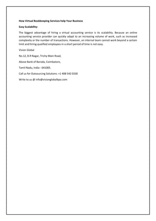 How Virtual Bookkeeping Services help Your Business
Easy Scalability:
The biggest advantage of hiring a virtual accounting service is its scalability. Because an online
accounting service provider can quickly adapt to an increasing volume of work, such as increased
complexity or the number of transactions. However, an internal team cannot work beyond a certain
limit and hiring qualified employees in a short period of time is not easy.
Vision Global
No.12, B.R Nagar, Trichy Main Road,
Above Bank of Baroda, Coimbatore,
Tamil Nadu, India - 641005.
Call us for Outsourcing Solutions: +1 408 542 0330
Write to us @ info@visionglobalbpo.com
 