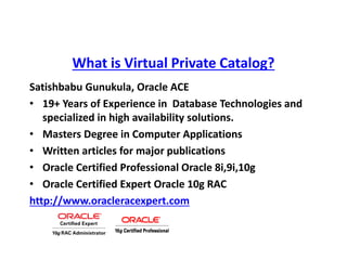What is Virtual Private Catalog?
Satishbabu Gunukula, Oracle ACE
• 19+ Years of Experience in Database Technologies and
specialized in high availability solutions.
• Masters Degree in Computer Applications
• Written articles for major publications
• Oracle Certified Professional Oracle 8i,9i,10g
• Oracle Certified Expert Oracle 10g RAC
http://www.oracleracexpert.com
 