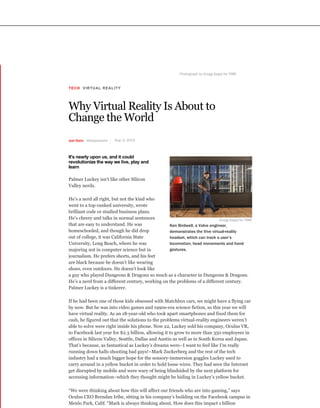 TECH VIRTUAL REALITY
Why Virtual Reality Is About to
Change the World
Photograph by Gregg Segal for TIME
Joel Stein @thejoelstein Aug. 6, 2015
It's nearly upon us, and it could
revolutionize the way we live, play and
learn
Palmer Luckey isn’t like other Silicon
Valley nerds.
He’s a nerd all right, but not the kind who
went to a top-ranked university, wrote
brilliant code or studied business plans.
He’s cheery and talks in normal sentences
that are easy to understand. He was
homeschooled, and though he did drop
out of college, it was California State
University, Long Beach, where he was
majoring not in computer science but in
journalism. He prefers shorts, and his feet
are black because he doesn’t like wearing
shoes, even outdoors. He doesn’t look like
a guy who played Dungeons & Dragons so much as a character in Dungeons & Dragons.
He’s a nerd from a different century, working on the problems of a different century.
Palmer Luckey is a tinkerer.
If he had been one of those kids obsessed with Matchbox cars, we might have a flying car
by now. But he was into video games and 1990s-era science fiction, so this year we will
have virtual reality. As an 18-year-old who took apart smartphones and fixed them for
cash, he figured out that the solutions to the problems virtual-reality engineers weren’t
able to solve were right inside his phone. Now 22, Luckey sold his company, Oculus VR,
to Facebook last year for $2.3 billion, allowing it to grow to more than 350 employees in
offices in Silicon Valley, Seattle, Dallas and Austin as well as in South Korea and Japan.
That’s because, as fantastical as Luckey’s dreams were–I want to feel like I’m really
running down halls shooting bad guys!–Mark Zuckerberg and the rest of the tech
industry had a much bigger hope for the sensory-immersion goggles Luckey used to
carry around in a yellow bucket in order to hold loose wires. They had seen the Internet
get disrupted by mobile and were wary of being blindsided by the next platform for
accessing information–which they thought might be hiding in Luckey’s yellow bucket.
“We were thinking about how this will affect our friends who are into gaming,” says
Oculus CEO Brendan Iribe, sitting in his company’s building on the Facebook campus in
Menlo Park, Calif. “Mark is always thinking about, How does this impact 1 billion
Gregg Segal for TIME
Ken Birdwell, a Valve engineer,
demonstrates the Vive virtual-reality
headset, which can track a user’s
locomotion, head movements and hand
gestures.
 