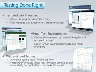 Testing Done RightTest and Lab ManagerManual Testing for the 21st centuryPlan, Manage and Execute tests from one placeVirtual Test EnvironmentsReduce the overhead of maintaining physical test environmentsShare Virtual environments between team membersWeb and Load TestingKnow your code is ready for the big timeMeasure performance under real time load conditions and ensure that your applications are ready for release