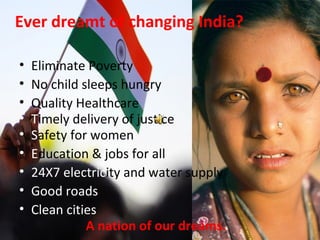 Ever dreamt of changing India?
• Eliminate Poverty
• No child sleeps hungry
• Quality Healthcare
• Safety for women
• Education & jobs for all
• 24X7 electricity and water supply
• Good roads
• Clean cities
A nation of our dreams.
• Timely delivery of justice
 
