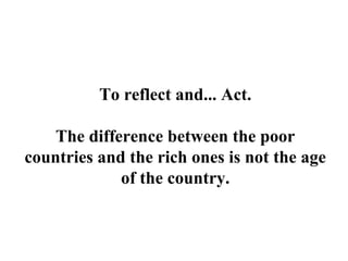 To reflect and... Act.
The difference between the poor
countries and the rich ones is not the age
of the country.
 