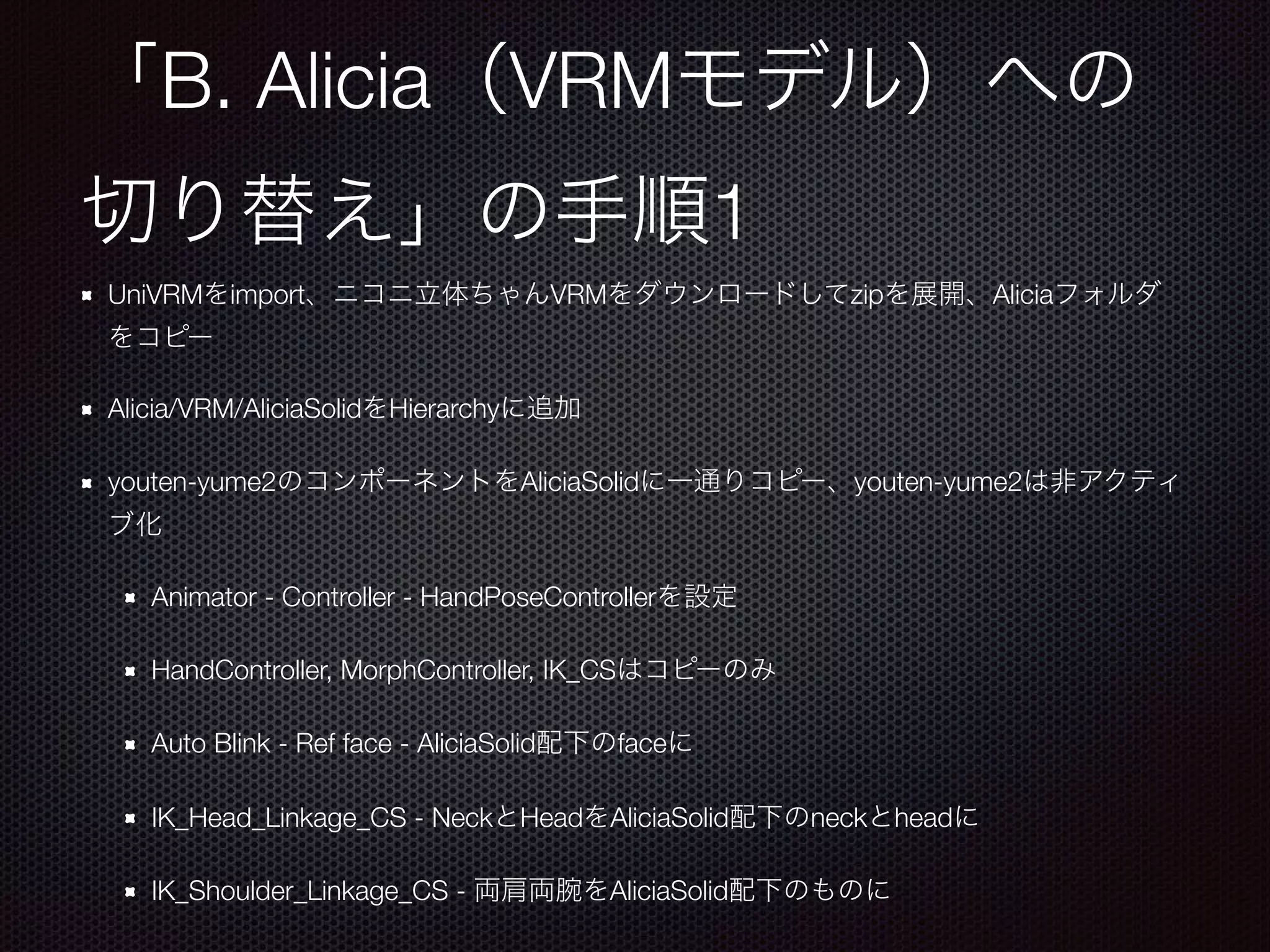 B. Alicia VRM
1
UniVRM import VRM zip Alicia
Alicia/VRM/AliciaSolid Hierarchy
youten-yume2 AliciaSolid youten-yume2
Animator - Controller - HandPoseController
HandController, MorphController, IK_CS
Auto Blink - Ref face - AliciaSolid face
IK_Head_Linkage_CS - Neck Head AliciaSolid neck head
IK_Shoulder_Linkage_CS - AliciaSolid
 