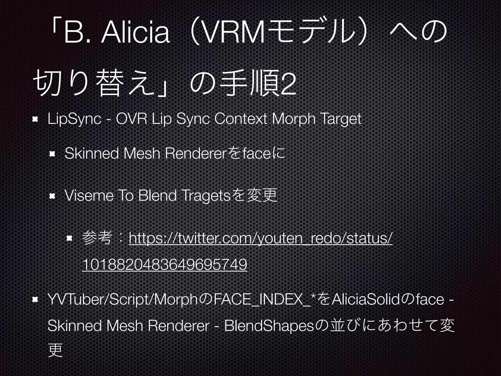 B. Alicia VRM
2
LipSync - OVR Lip Sync Context Morph Target
Skinned Mesh Renderer face
Viseme To Blend Tragets
https://twitter.com/youten_redo/status/
1018820483649695749
YVTuber/Script/Morph FACE_INDEX_* AliciaSolid face -
Skinned Mesh Renderer - BlendShapes
 