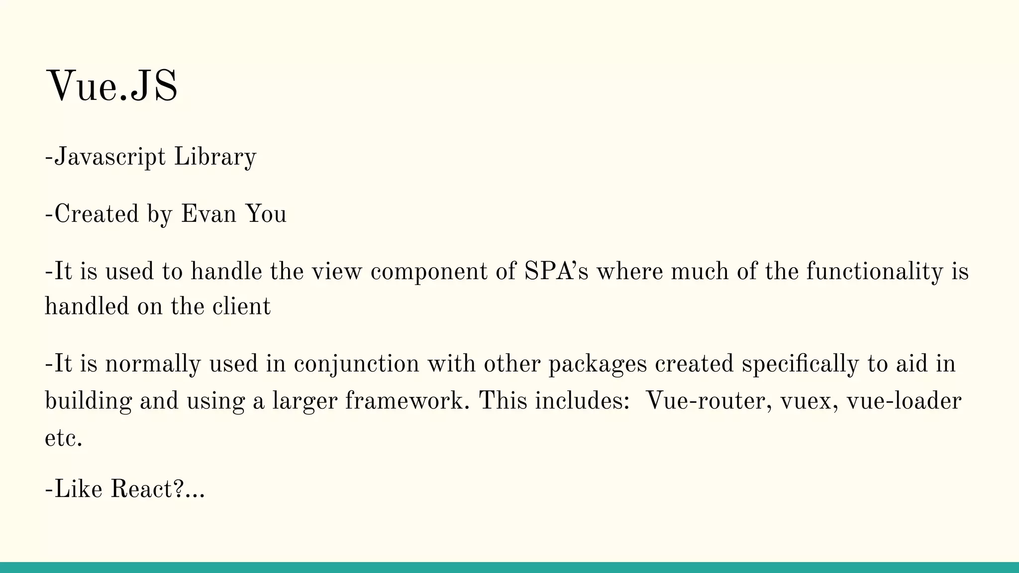 Vue.JS
-Javascript Library
-Created by Evan You
-It is used to handle the view component of SPA’s where much of the functionality is
handled on the client
-It is normally used in conjunction with other packages created speciﬁcally to aid in
building and using a larger framework. This includes: Vue-router, vuex, vue-loader
etc.
-Like React?...
 