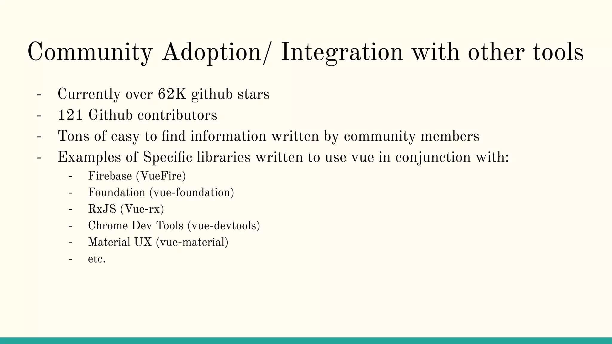 Community Adoption/ Integration with other tools
- Currently over 62K github stars
- 121 Github contributors
- Tons of easy to ﬁnd information written by community members
- Examples of Speciﬁc libraries written to use vue in conjunction with:
- Firebase (VueFire)
- Foundation (vue-foundation)
- RxJS (Vue-rx)
- Chrome Dev Tools (vue-devtools)
- Material UX (vue-material)
- etc.
 