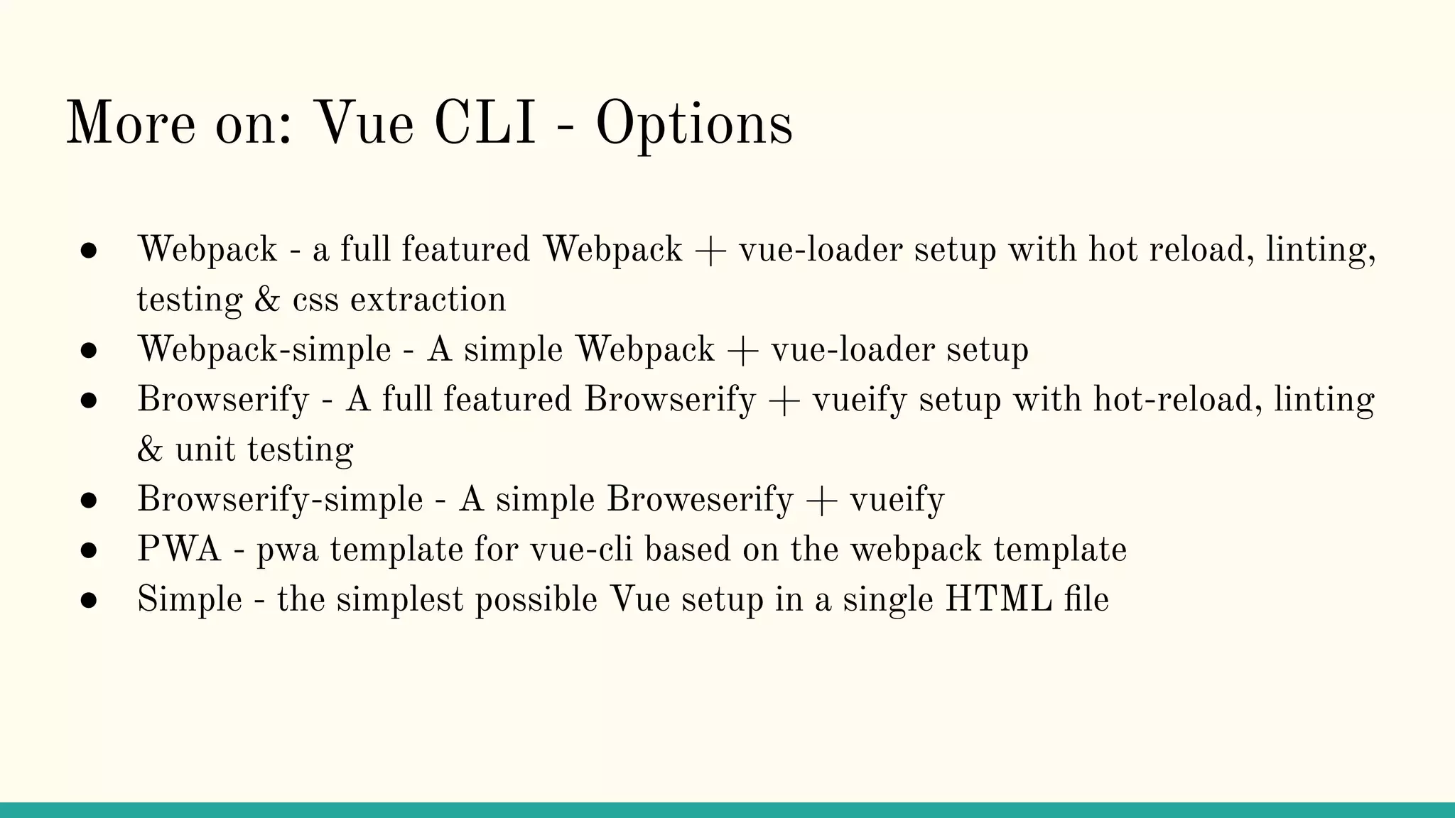 More on: Vue CLI - Options
● Webpack - a full featured Webpack + vue-loader setup with hot reload, linting,
testing & css extraction
● Webpack-simple - A simple Webpack + vue-loader setup
● Browserify - A full featured Browserify + vueify setup with hot-reload, linting
& unit testing
● Browserify-simple - A simple Broweserify + vueify
● PWA - pwa template for vue-cli based on the webpack template
● Simple - the simplest possible Vue setup in a single HTML ﬁle
 