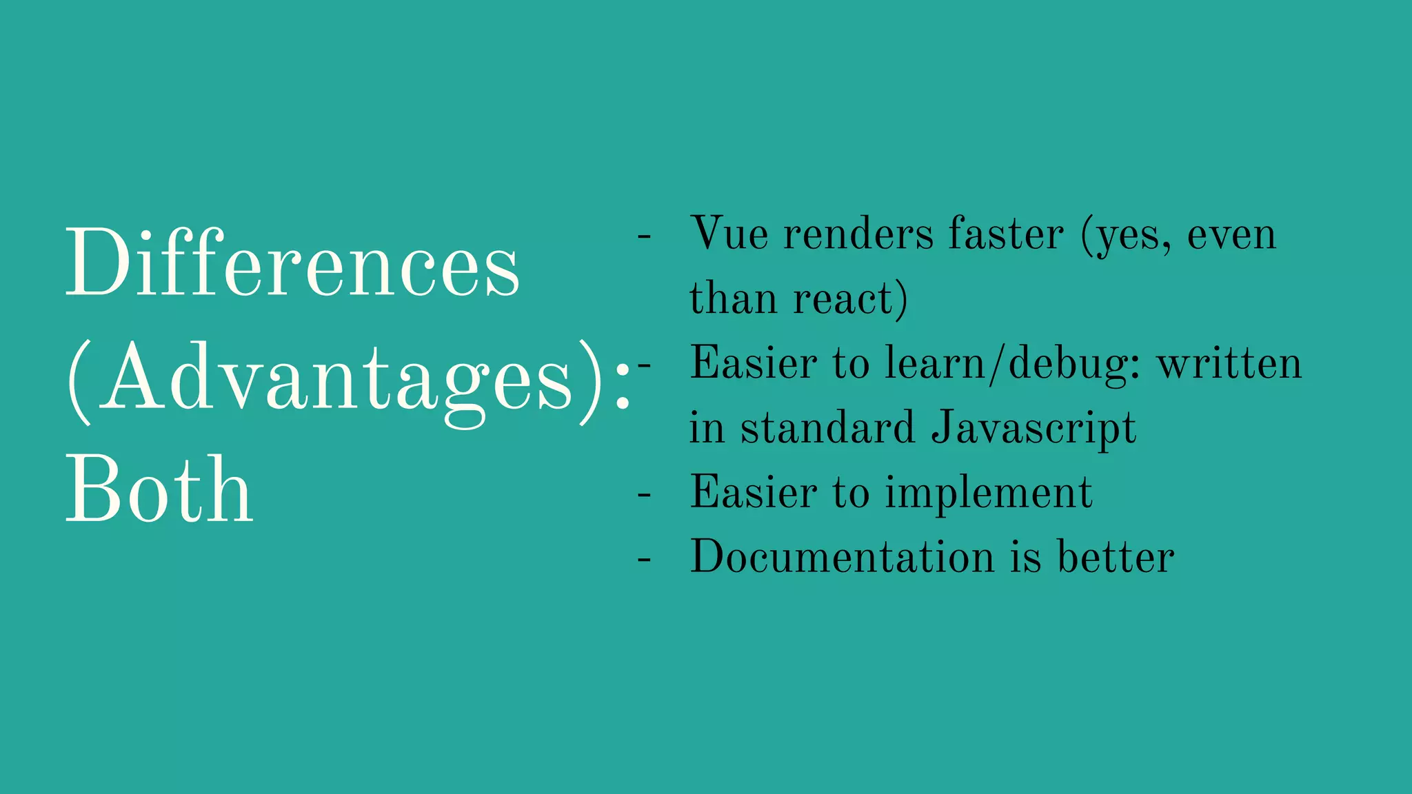 Differences
(Advantages):
Both
- Vue renders faster (yes, even
than react)
- Easier to learn/debug: written
in standard Javascript
- Easier to implement
- Documentation is better
 