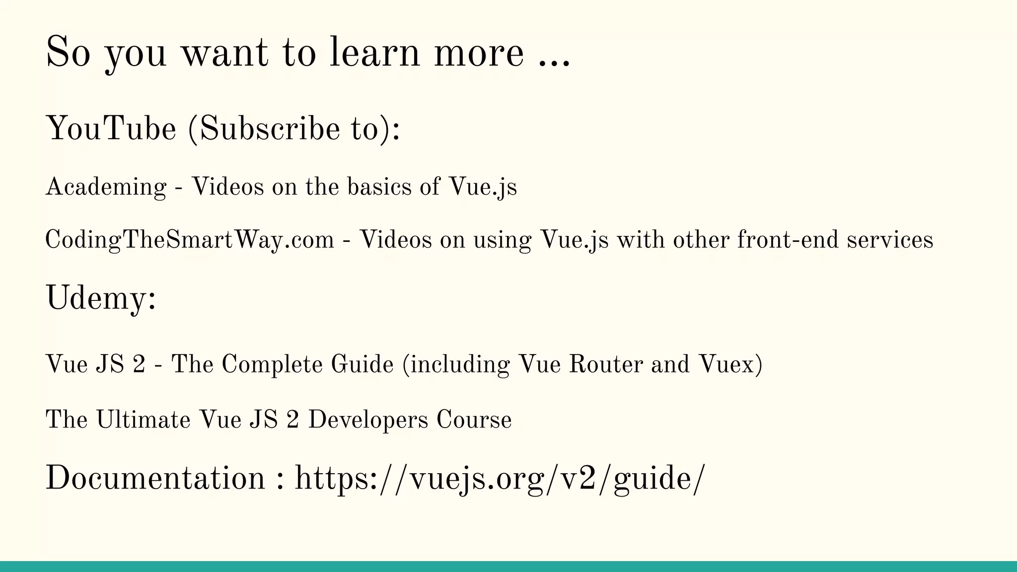 So you want to learn more ...
YouTube (Subscribe to):
Academing - Videos on the basics of Vue.js
CodingTheSmartWay.com - Videos on using Vue.js with other front-end services
Udemy:
Vue JS 2 - The Complete Guide (including Vue Router and Vuex)
The Ultimate Vue JS 2 Developers Course
Documentation : https://vuejs.org/v2/guide/
 