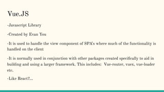 Vue.JS
-Javascript Library
-Created by Evan You
-It is used to handle the view component of SPA’s where much of the functionality is
handled on the client
-It is normally used in conjunction with other packages created speciﬁcally to aid in
building and using a larger framework. This includes: Vue-router, vuex, vue-loader
etc.
-Like React?...
 