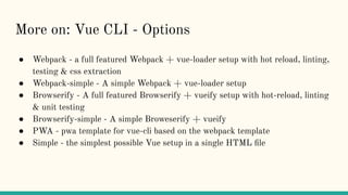 More on: Vue CLI - Options
● Webpack - a full featured Webpack + vue-loader setup with hot reload, linting,
testing & css extraction
● Webpack-simple - A simple Webpack + vue-loader setup
● Browserify - A full featured Browserify + vueify setup with hot-reload, linting
& unit testing
● Browserify-simple - A simple Broweserify + vueify
● PWA - pwa template for vue-cli based on the webpack template
● Simple - the simplest possible Vue setup in a single HTML ﬁle
 