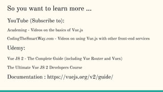 So you want to learn more ...
YouTube (Subscribe to):
Academing - Videos on the basics of Vue.js
CodingTheSmartWay.com - Videos on using Vue.js with other front-end services
Udemy:
Vue JS 2 - The Complete Guide (including Vue Router and Vuex)
The Ultimate Vue JS 2 Developers Course
Documentation : https://vuejs.org/v2/guide/
 