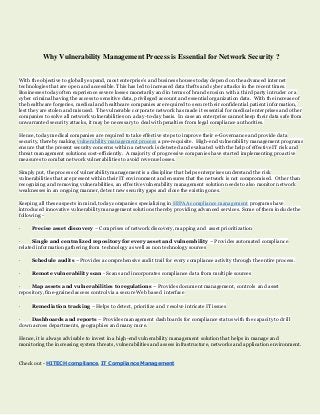 Why Vulnerability Management Process is Essential for Network Security ?
With the objective to globally expand, most enterprise’s and business houses today depend on the advanced internet
technologies that are open and accessible. This has led to increased data thefts and cyber attacks in the recent times.
Businesses today often experience severe losses monetarily and in terms of brand erosion with a third party intruder or a
cyber criminal having the access to sensitive data, privileged account and essential organization data. With the increase of
the healthcare forgeries, medical and healthcare companies are required to secure their confidential patient information,
lest they are stolen and misused. The vulnerable corporate network has made it essential for medical enterprises and other
companies to solve all network vulnerabilities on a day-to-day basis. In case an enterprise cannot keep their data safe from
unwarranted security attacks, it may be necessary to deal with penalties from legal compliance authorities.
Hence, today medical companies are required to take effective steps to improve their e-Governance and provide data
security, thereby making vulnerability management process a pre-requisite. High-end vulnerability management programs
ensure that the present security concerns within a network is detected and evaluated with the help of effective IT risk and
threat management solutions cost-efficiently. A majority of progressive companies have started implementing proactive
measures to combat network vulnerabilities to avoid revenue losses.
Simply put, the process of vulnerability management is a discipline that helps enterprises understand the risk
vulnerabilities that are present within their IT environment and ensures that the network is not compromised. Other than
recognizing and removing vulnerabilities, an effective vulnerability management solution needs to also monitor network
weaknesses in an ongoing manner, detect new security gaps and close the existing ones.
Keeping all these aspects in mind, today companies specializing in HIPAA compliance management programs have
introduced innovative vulnerability management solutions thereby providing advanced services. Some of them include the
following:-
· Precise asset discovery – Comprises of network discovery, mapping and asset prioritization
· Single and centralized repository for every asset and vulnerability – Provides automated compliance
related information gathering from technology as well as non technology sources
· Schedule audits – Provides a comprehensive audit trail for every compliance activity through the entire process.
· Remote vulnerability scan - Scans and incorporates compliance data from multiple sources
· Map assets and vulnerabilities to regulations – Provides document management, controls and asset
repository, fine-grained access control via a secure Web based interface
· Remediation tracking – Helps to detect, prioritize and resolve intricate IT issues
· Dashboards and reports – Provides management dashboards for compliance status with the capacity to drill
down across departments, geographies and many more.
Hence, it is always advisable to invest in a high-end vulnerability management solution that helps in manage and
monitoring the increasing system threats, vulnerabilities and assess infrastructure, networks and application environment.
Check out - HITECH compliance, IT Compliance Management
 
