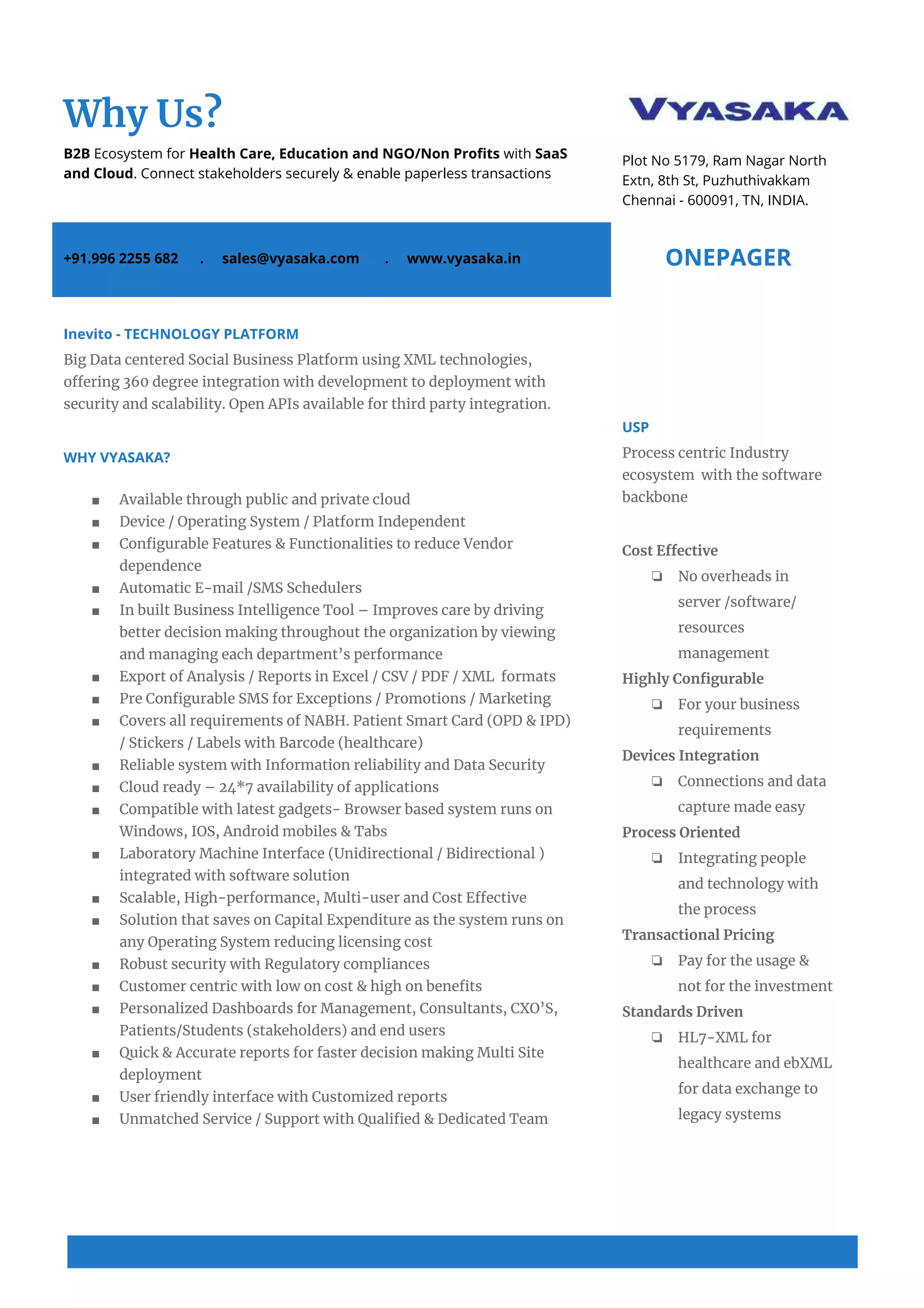  
 
Why Us? 
B2B​ Ecosystem for ​Health Care, Education and NGO/Non Profits ​with ​SaaS 
and Cloud​. Connect stakeholders securely & enable paperless transactions 
 
 
Plot No 5179, Ram Nagar North 
Extn, 8th St, Puzhuthivakkam 
Chennai - 600091, TN, INDIA. 
+91.996 2255 682 . sales@vyasaka.com . www.vyasaka.in  ONEPAGER 
 
Inevito - TECHNOLOGY PLATFORM 
Big Data centered Social Business Platform using XML technologies, 
offering 360 degree integration with development to deployment with 
security and scalability. Open APIs available for third party integration. 
 
WHY VYASAKA? 
 
■ Available through public and private cloud 
■ Device / Operating System / Platform Independent 
■ Configurable Features & Functionalities to reduce Vendor 
dependence 
■ Automatic E-mail /SMS Schedulers 
■ In built Business Intelligence Tool – Improves care by driving 
better decision making throughout the organization by viewing 
and managing each department’s performance 
■ Export of Analysis / Reports in Excel / CSV / PDF / XML formats 
■ Pre Configurable SMS for Exceptions / Promotions / Marketing 
■ Covers all requirements of NABH. Patient Smart Card (OPD & IPD) 
/ Stickers / Labels with Barcode (healthcare) 
■ Reliable system with Information reliability and Data Security 
■ Cloud ready – 24*7 availability of applications 
■ Compatible with latest gadgets- Browser based system runs on 
Windows, IOS, Android mobiles & Tabs 
■ Laboratory Machine Interface (Unidirectional / Bidirectional ) 
integrated with software solution 
■ Scalable, High-performance, Multi-user and Cost Effective 
■ Solution that saves on Capital Expenditure as the system runs on 
any Operating System reducing licensing cost 
■ Robust security with Regulatory compliances 
■ Customer centric with low on cost & high on benefits 
■ Personalized Dashboards for Management, Consultants, CXO’S, 
Patients/Students (stakeholders) and end users 
■ Quick & Accurate reports for faster decision making Multi Site 
deployment 
■ User friendly interface with Customized reports 
■ Unmatched Service / Support with Qualified & Dedicated Team 
 
USP 
Process centric Industry 
ecosystem with the software 
backbone 
 
Cost Effective 
❏ No overheads in 
server /software/ 
resources 
management 
Highly Configurable 
❏ For your business 
requirements 
Devices Integration 
❏ Connections and data 
capture made easy 
Process Oriented 
❏ Integrating people 
and technology with 
the process 
Transactional Pricing 
❏ Pay for the usage & 
not for the investment 
Standards Driven 
❏ HL7-XML for 
healthcare and ebXML 
for data exchange to 
legacy systems 
 
 
 
 
 