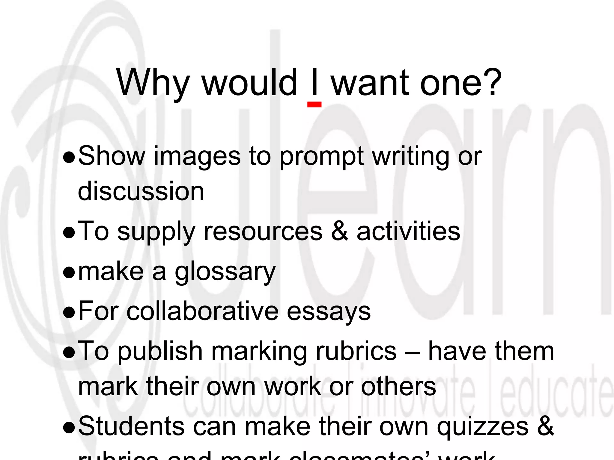 Why would I want one?
●Show images to prompt writing or
discussion
●To supply resources & activities
●make a glossary
●For collaborative essays
●To publish marking rubrics – have them
mark their own work or others
●Students can make their own quizzes &
 