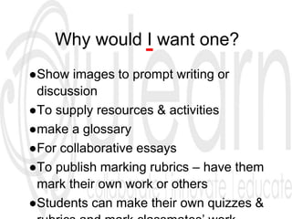 Why would I want one?
●Show images to prompt writing or
discussion
●To supply resources & activities
●make a glossary
●For collaborative essays
●To publish marking rubrics – have them
mark their own work or others
●Students can make their own quizzes &
 