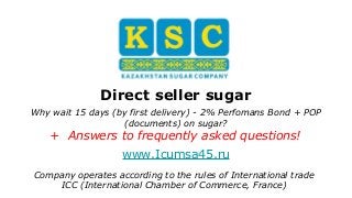 Direct seller sugar
Why wait 15 days (by first delivery) - 2% Perfomans Bond + POP
(documents) on sugar?
+ Answers to frequently asked questions!
Сompany operates according to the rules of International trade
ICC (International Chamber of Commerce, France)
www.Icumsa45.ru
 