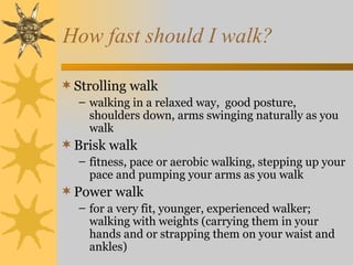 How fast should I walk?

 Strolling walk
  – walking in a relaxed way, good posture,
    shoulders down, arms swinging naturally as you
    walk
 Brisk walk
  – fitness, pace or aerobic walking, stepping up your
    pace and pumping your arms as you walk
 Power walk
  – for a very fit, younger, experienced walker;
    walking with weights (carrying them in your
    hands and or strapping them on your waist and
    ankles)
 