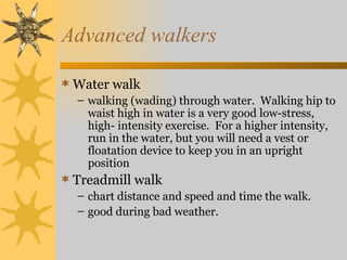 Advanced walkers

 Water walk
  – walking (wading) through water. Walking hip to
    waist high in water is a very good low-stress,
    high- intensity exercise. For a higher intensity,
    run in the water, but you will need a vest or
    floatation device to keep you in an upright
    position
 Treadmill walk
  – chart distance and speed and time the walk.
  – good during bad weather.
 