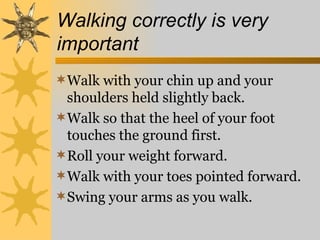 Walking correctly is very
important
Walk with your chin up and your
 shoulders held slightly back.
Walk so that the heel of your foot
 touches the ground first.
Roll your weight forward.
Walk with your toes pointed forward.
Swing your arms as you walk.
 