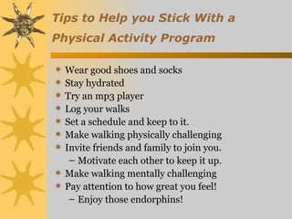 Tips to Help you Stick With a
Physical Activity Program

 Wear good shoes and socks
 Stay hydrated
 Try an mp3 player
 Log your walks
 Set a schedule and keep to it.
 Make walking physically challenging
 Invite friends and family to join you.
   – Motivate each other to keep it up.
 Make walking mentally challenging
 Pay attention to how great you feel!
   – Enjoy those endorphins!
 
