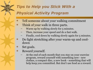 Tips to Help you Stick With a
Physical Activity Program

   Tell someone about your walking commitment
   Think of your walk in three parts.
    –   Warm up by walking slowly for 5 minutes.
    –   Then, increase your speed and do a fast walk.
    –   Finally, cool down by walking slowly again for 5 minutes.
   Do light stretching after your warm-up and cool-
    down
   Set goals.
   Reward yourself.
    –   At the end of each month that you stay on your exercise
        program, reward yourself with something new - new
        clothes, a compact disc, a new book - something that will
        help keep you committed. But don't use food as a reward.
 