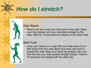 How do I stretch?

 – Side Reach
    • Reach one arm over your head and to the side. Keep
      your hips steady and your shoulders straight to the
      side. Hold for 10 seconds and repeat on the other side


 – Wall Push
    • Lean your hands on a wall with your feet about 3 to 4
      feet away from the wall. Bend one knee and point it
      toward the wall. Keep your back leg straight with your
      foot flat and your toes pointed straight ahead. Hold for
      10 seconds and repeat with the other leg.
 