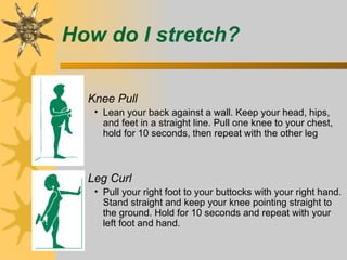 How do I stretch?

 – Knee Pull
    • Lean your back against a wall. Keep your head, hips,
      and feet in a straight line. Pull one knee to your chest,
      hold for 10 seconds, then repeat with the other leg



 – Leg Curl
    • Pull your right foot to your buttocks with your right hand.
      Stand straight and keep your knee pointing straight to
      the ground. Hold for 10 seconds and repeat with your
      left foot and hand.
 