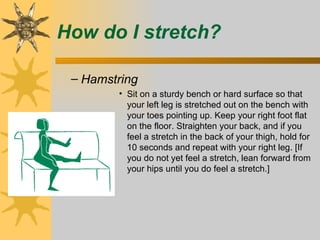 How do I stretch?

 – Hamstring
        • Sit on a sturdy bench or hard surface so that
          your left leg is stretched out on the bench with
          your toes pointing up. Keep your right foot flat
          on the floor. Straighten your back, and if you
          feel a stretch in the back of your thigh, hold for
          10 seconds and repeat with your right leg. [If
          you do not yet feel a stretch, lean forward from
          your hips until you do feel a stretch.]
 
