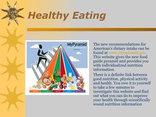 Healthy Eating

           The new recommendations for
           American's dietary intake can be
           found at www.mypyramid.gov.
           This website gives the new food
           guide pyramid and provides you
           with individualized nutrition
           information.
           There is a definite link between
           good nutrition, physical activity
           and health. You owe it to yourself
           to take a few minutes to
           investigate this website and find
           out what you can do to improve
           your health through scientifically
           sound nutrition information
 