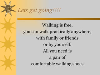 Lets get going!!!!

           Walking is free,
  you can walk practically anywhere,
        with family or friends
           or by yourself.
           All you need is
               a pair of
      comfortable walking shoes.
 