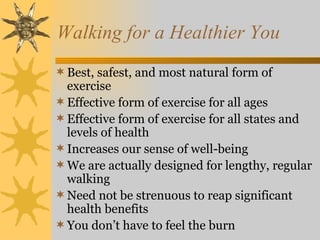 Walking for a Healthier You
 Best, safest, and most natural form of
  exercise
 Effective form of exercise for all ages
 Effective form of exercise for all states and
  levels of health
 Increases our sense of well-being
 We are actually designed for lengthy, regular
  walking
 Need not be strenuous to reap significant
  health benefits
 You don’t have to feel the burn
 
