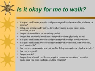 Is it okay for me to walk?
 Has your health care provider told you that you have heart trouble, diabetes, or
    asthma?
   When you are physically active, do you have pains in your chest, neck,
    shoulder, or arm?
   Do you often feel faint or have dizzy spells?
   Do you feel extremely breathless after you have been physically active?
   Has your health care provider told you that you have high blood pressure?
   Has your health care provider told you that you have bone or joint problems,
    such as arthritis?
   Are you over 50 years old and not used to doing any moderate physical activity?
   Are you pregnant?
   Do you smoke?
   Do you have a health problem or physical reason not mentioned here that
    might keep you from starting a walking program?
 