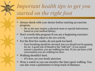 Important health tips to get you
started on the right foot
 Always check with your doctor before starting an exercise
   program.
    – He or she may require a physical exam or special instructions
      based on your medical history.
 Don't overdo this program if you are a beginning exerciser.
    – Let your body adjust to the new activity.
 For the first few weeks, do not push too hard.
    – Your breathing should be elevated, but you should not be gasping
      for air. A good rule of thumb is the "talk test"- if you cannot
      answer a question, you are walking too fast. If you can have a full
      conversation you are walking too slow.
 Walking shouldn't hurt.
    – If it does, see your family physician
 Wear a watch so you can monitor the time spent walking. You
   can also wear a pedometer to keep track of distance.
 