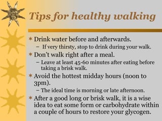 Tips for healthy walking

 Drink water before and afterwards.
   – If very thirsty, stop to drink during your walk.
 Don’t walk right after a meal.
   – Leave at least 45-60 minutes after eating before
     taking a brisk walk.
 Avoid the hottest midday hours (noon to
  3pm).
   – The ideal time is morning or late afternoon.
 After a good long or brisk walk, it is a wise
  idea to eat some form or carbohydrate within
  a couple of hours to restore your glycogen.
 