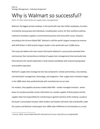 Hien Le 
Strategic Management – Individual Assignment 
Why is Walmart so successful? 
(Hint: It’s their state‐of‐the‐art supply chain management) 
Walmart, the biggest private employer in the world with over two million employees, has been 
criticized by many groups and individuals, including labor unions, for their workforce policies, 
treatment of product suppliers, environmental practices and many other issues. However, 
according to the Fortune Global 5001, Walmart is still the world’s largest company by revenue 
with $476 billion in 2014 and the largest retailer in the world with over 11,000 stores. 
This essay will address the main reason that lead to Walmart’s success (and somewhat their 
controversy): their extraordinary methods of supply chain managements that eventually help 
them become the market leadership in retail industry worldwide with massive buying power 
and excellent operation. 
Walmart’s supply chain strategy has four key components: vendor partnerships, cross docking 
and distribution management, technology, and integration. Their supply chain innovation began 
in the 1980s when they worked directly with manufacturers to cut costs. 
For vendors, they applied a business model called VMI – vendor managed inventory ‐ where 
buyer of a product provides certain information to a vendor supplier of that product and the 
supplier takes full responsibility for maintaining an agreed inventory of the material, usually at 
the buyer's consumption location. Both vendors and retailers will share risks and benefits under 
this system and Walmart could expect near 100% order fulfillment on merchandise as a result. 
1 Fortune. (2014). Fortune Global 500 2014. Retrieved from Fortune: http://fortune.com/global500/ 
 