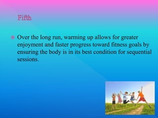  Over the long run, warming up allows for greater
enjoyment and faster progress toward fitness goals by
ensuring the body is in its best condition for sequential
sessions.
 