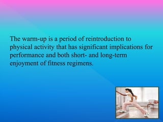 The warm-up is a period of reintroduction to
physical activity that has significant implications for
performance and both short- and long-term
enjoyment of fitness regimens.
 