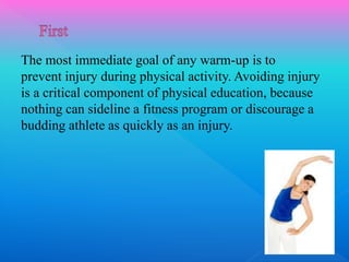 The most immediate goal of any warm-up is to
prevent injury during physical activity. Avoiding injury
is a critical component of physical education, because
nothing can sideline a fitness program or discourage a
budding athlete as quickly as an injury.
 