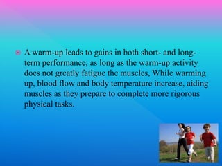  A warm-up leads to gains in both short- and long-
term performance, as long as the warm-up activity
does not greatly fatigue the muscles, While warming
up, blood flow and body temperature increase, aiding
muscles as they prepare to complete more rigorous
physical tasks.
 